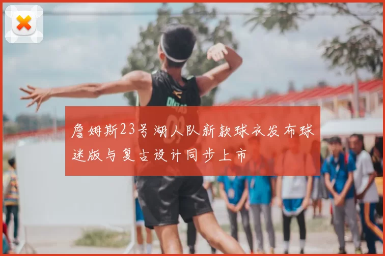 詹姆斯23号湖人队新款球衣发布球迷版与复古设计同步上市