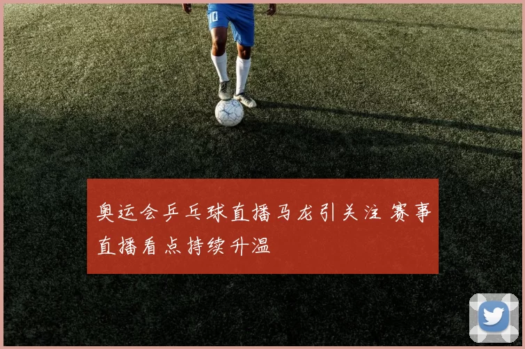 奥运会乒乓球直播马龙引关注 赛事直播看点持续升温