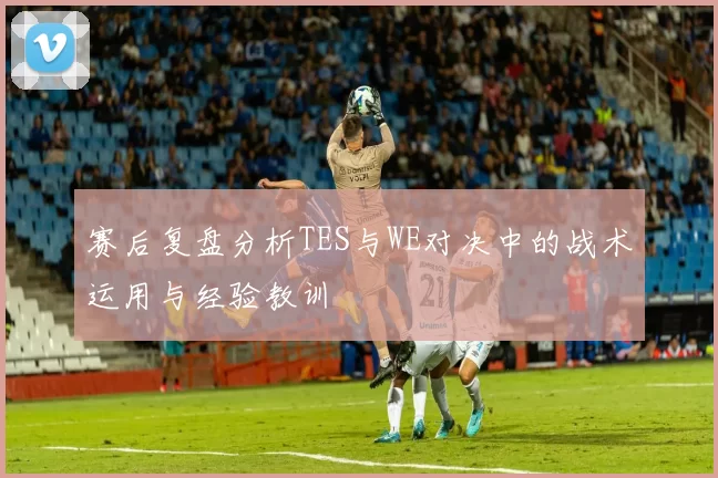 赛后复盘分析TES与WE对决中的战术运用与经验教训