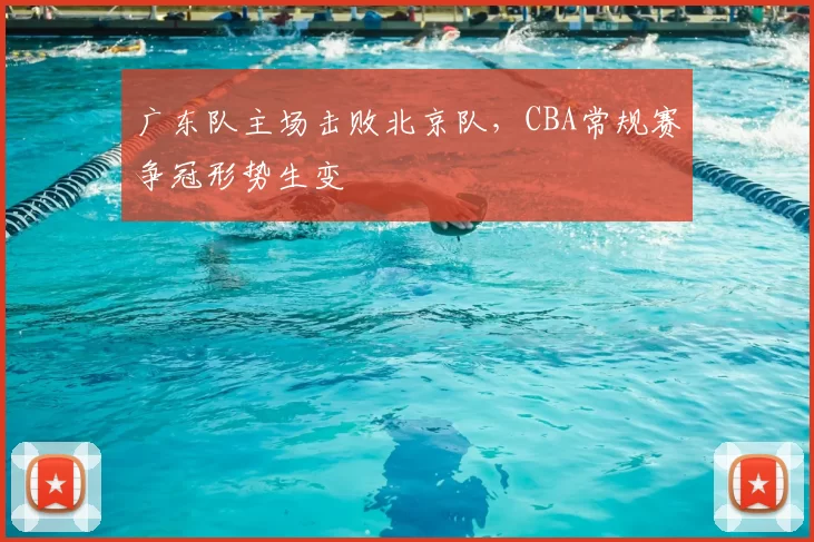 广东队主场击败北京队，CBA常规赛争冠形势生变