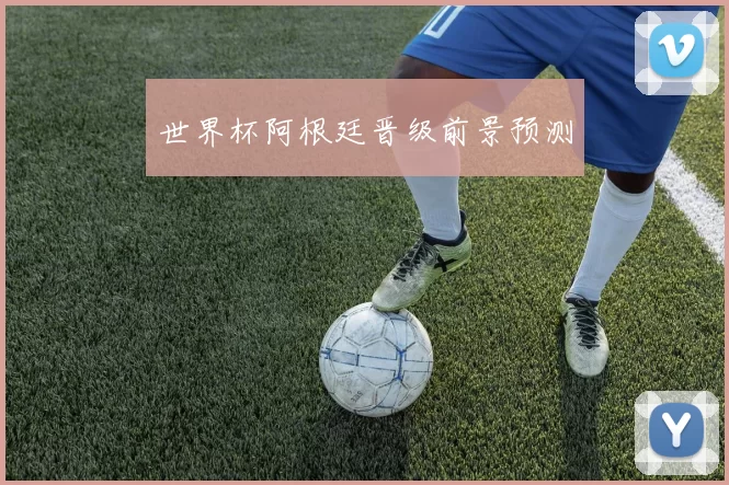 世界杯阿根廷晋级前景预测