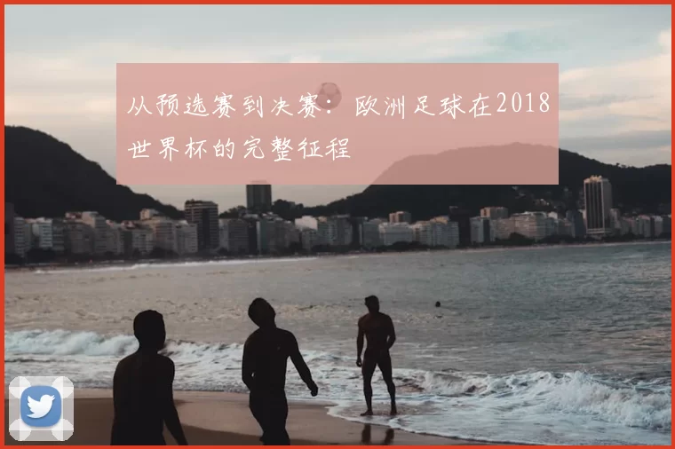从预选赛到决赛：欧洲足球在2018世界杯的完整征程