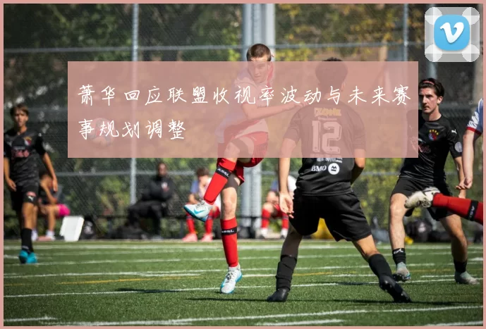 萧华回应联盟收视率波动与未来赛事规划调整