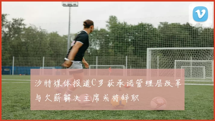 沙特媒体报道C罗获承诺管理层改革与欠薪解决主席或将辞职