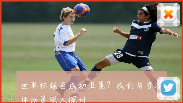 世界杯能否成功卫冕？我们与资深评论员深入探讨