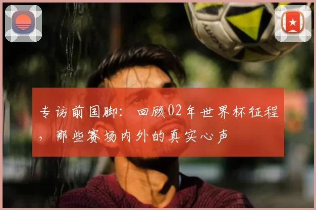 专访前国脚:回顾02年世界杯征程,那些赛场内外的真实心声