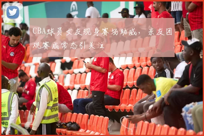 CBA球员女友现身赛场助威，亲友团观赛成常态引关注