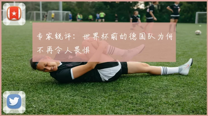 专家锐评：世界杯前的德国队为何不再令人畏惧