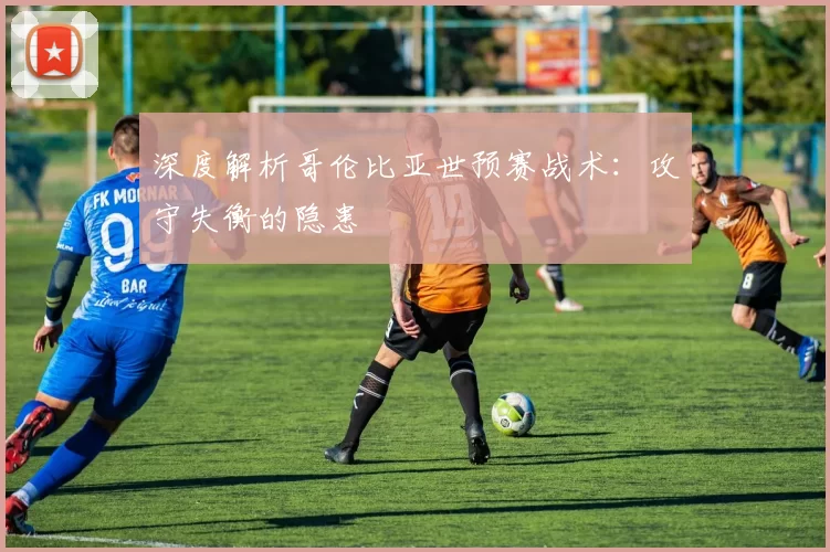 深度解析哥伦比亚世预赛战术：攻守失衡的隐患
