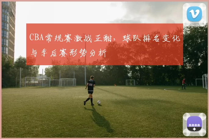 CBA常规赛激战正酣，球队排名变化与季后赛形势分析