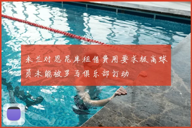 米兰对恩昆库租借费用要求极高球员未能被罗马俱乐部打动