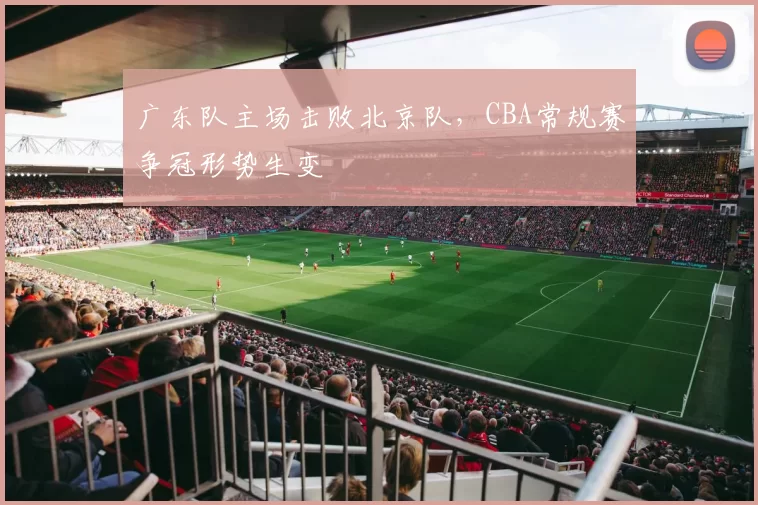 广东队主场击败北京队，CBA常规赛争冠形势生变