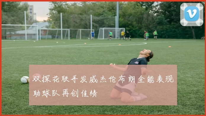 双探花联手发威杰伦布朗全能表现助球队再创佳绩