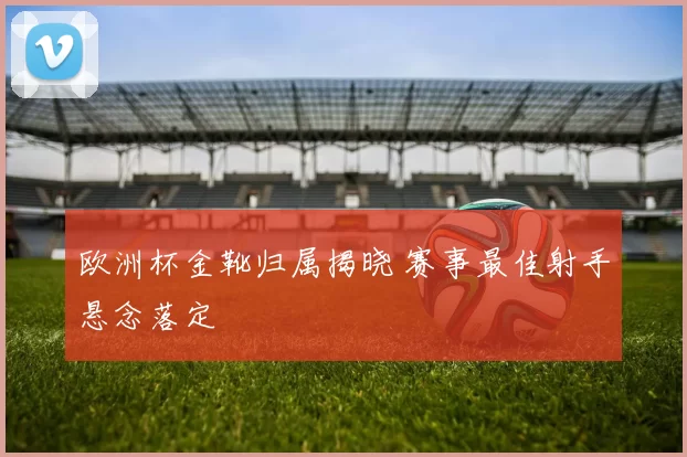 欧洲杯金靴归属揭晓 赛事最佳射手悬念落定