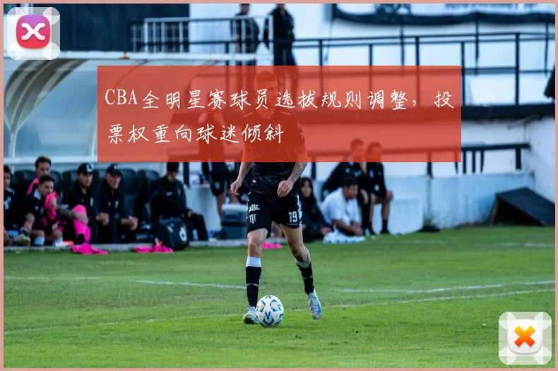 CBA全明星赛球员选拔规则调整,投票权重向球迷倾斜