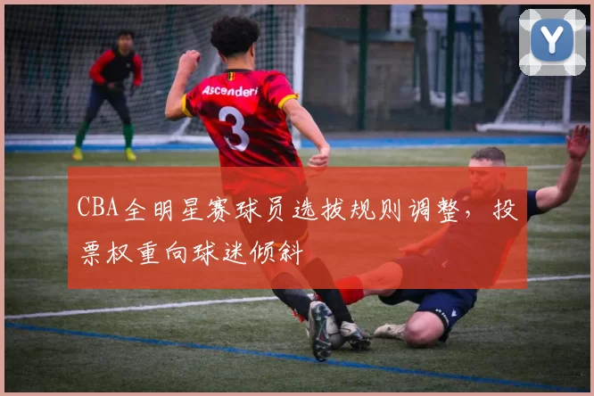 CBA全明星赛球员选拔规则调整，投票权重向球迷倾斜
