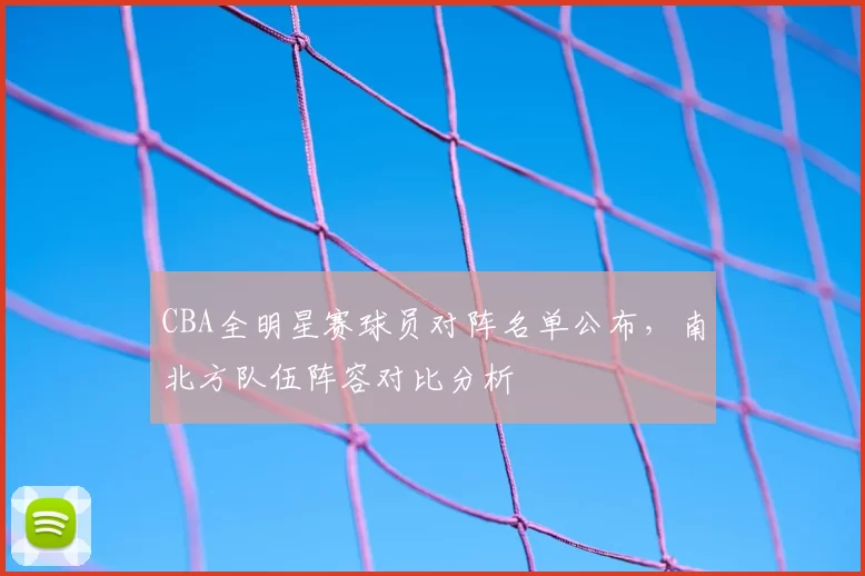 CBA全明星赛球员对阵名单公布,南北方队伍阵容对比分析