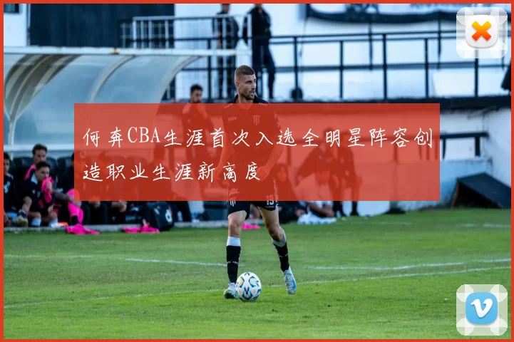 何奔CBA生涯首次入选全明星阵容创造职业生涯新高度
