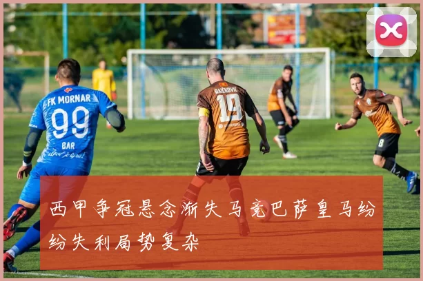 西甲争冠悬念渐失马竞巴萨皇马纷纷失利局势复杂