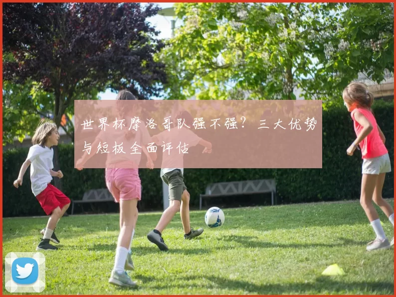 世界杯摩洛哥队强不强?三大优势与短板全面评估