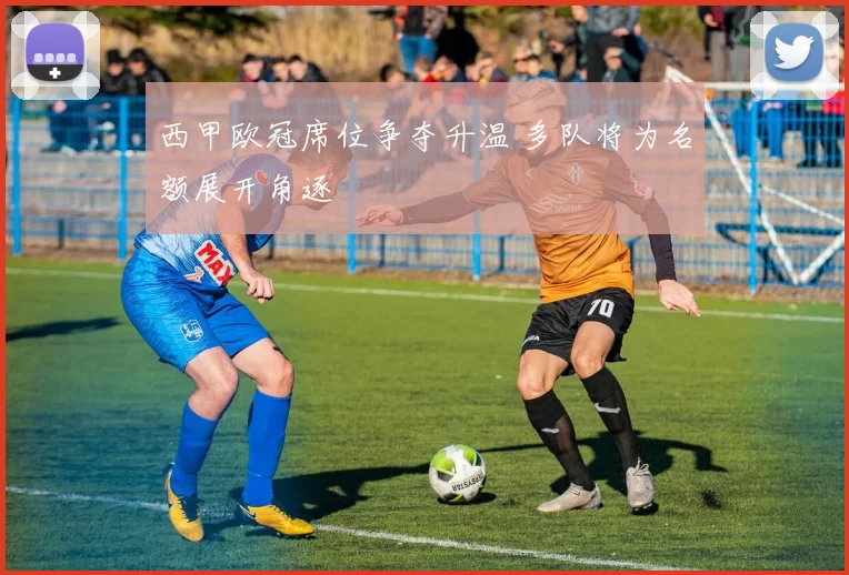 西甲欧冠席位争夺升温 多队将为名额展开角逐
