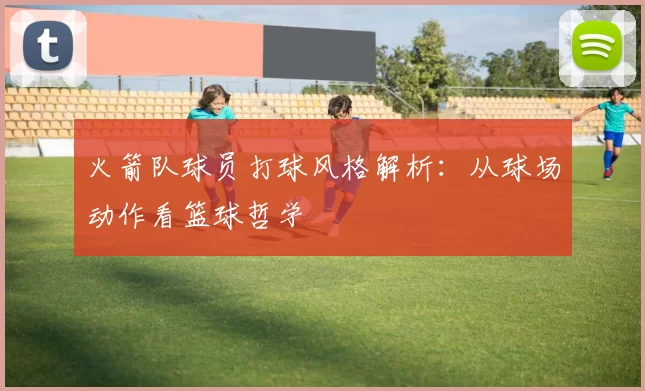 火箭队球员打球风格解析：从球场动作看篮球哲学