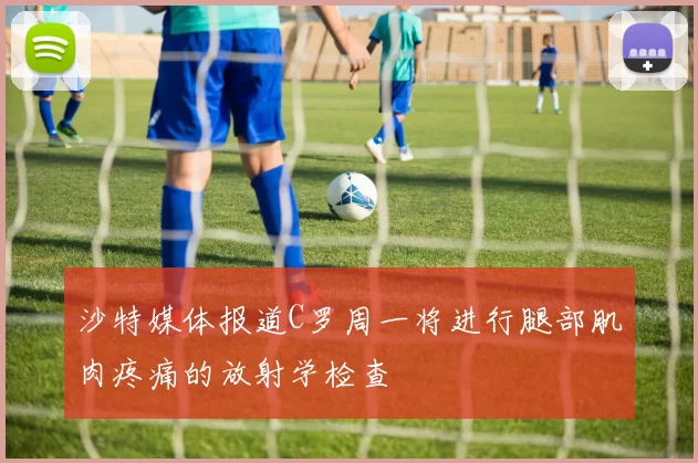 沙特媒体报道C罗周一将进行腿部肌肉疼痛的放射学检查