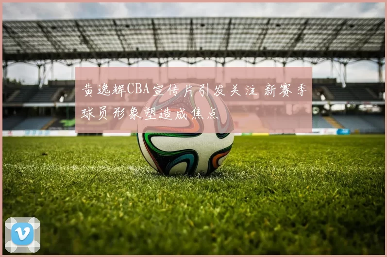 黄逸辉CBA宣传片引发关注 新赛季球员形象塑造成焦点