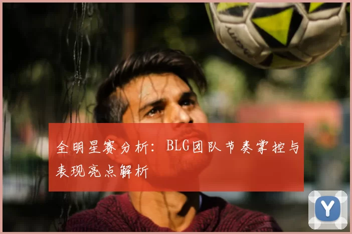 全明星赛分析:BLG团队节奏掌控与表现亮点解析