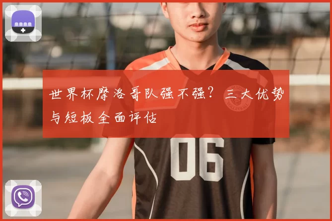 世界杯摩洛哥队强不强?三大优势与短板全面评估