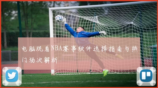 电脑观看NBA赛事软件选择指南与热门场次解析