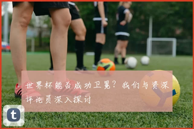 世界杯能否成功卫冕?我们与资深评论员深入探讨