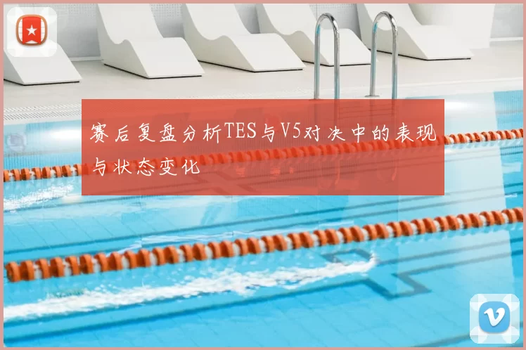 赛后复盘分析TES与V5对决中的表现与状态变化