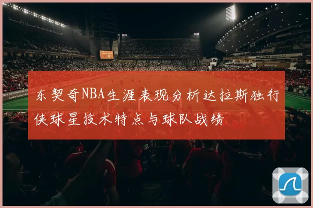 东契奇NBA生涯表现分析达拉斯独行侠球星技术特点与球队战绩