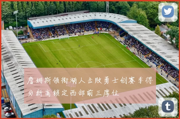 詹姆斯领衔湖人击败勇士创赛季得分新高锁定西部前三席位