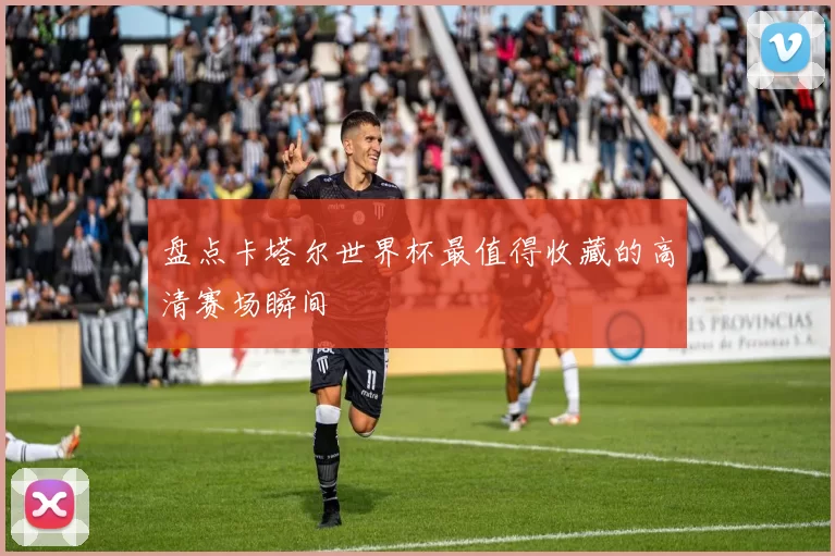 盘点卡塔尔世界杯最值得收藏的高清赛场瞬间