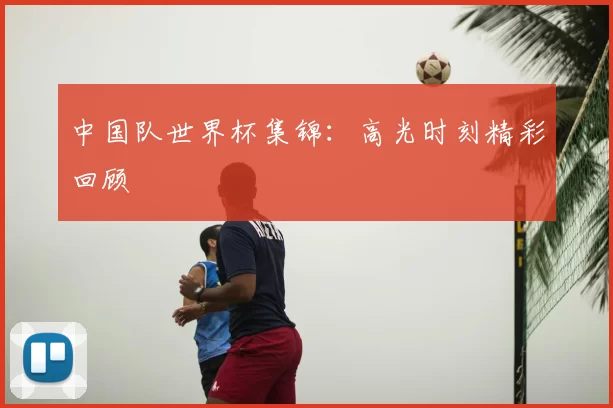 中国队世界杯集锦:高光时刻精彩回顾