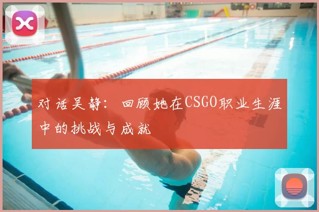 对话吴静:回顾她在CSGO职业生涯中的挑战与成就
