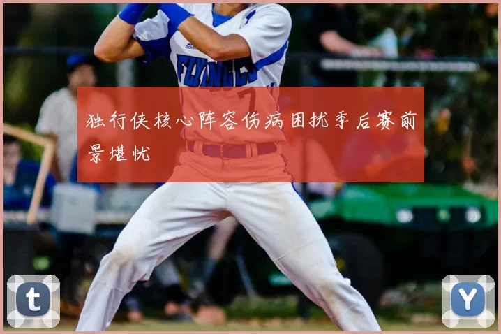 独行侠核心阵容伤病困扰季后赛前景堪忧