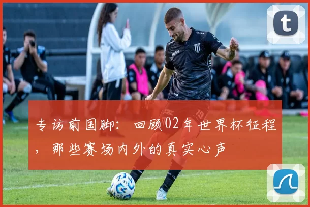 专访前国脚：回顾02年世界杯征程，那些赛场内外的真实心声