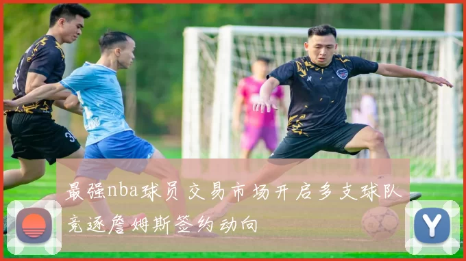 最强nba球员交易市场开启多支球队竞逐詹姆斯签约动向