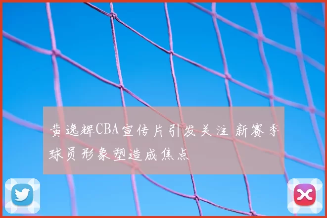 黄逸辉CBA宣传片引发关注 新赛季球员形象塑造成焦点