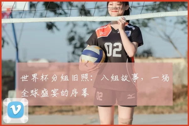 世界杯分组旧照:八组故事,一场全球盛宴的序幕