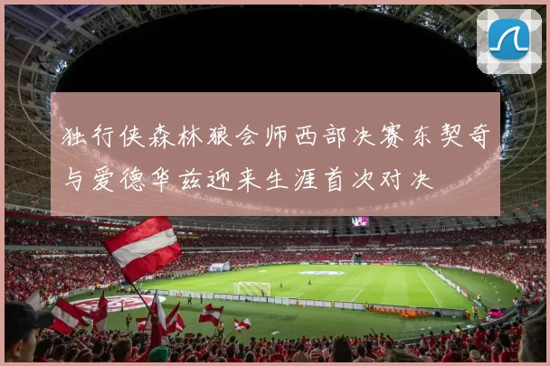 独行侠森林狼会师西部决赛东契奇与爱德华兹迎来生涯首次对决