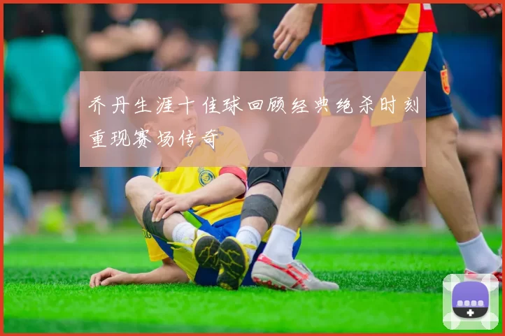 乔丹生涯十佳球回顾经典绝杀时刻重现赛场传奇