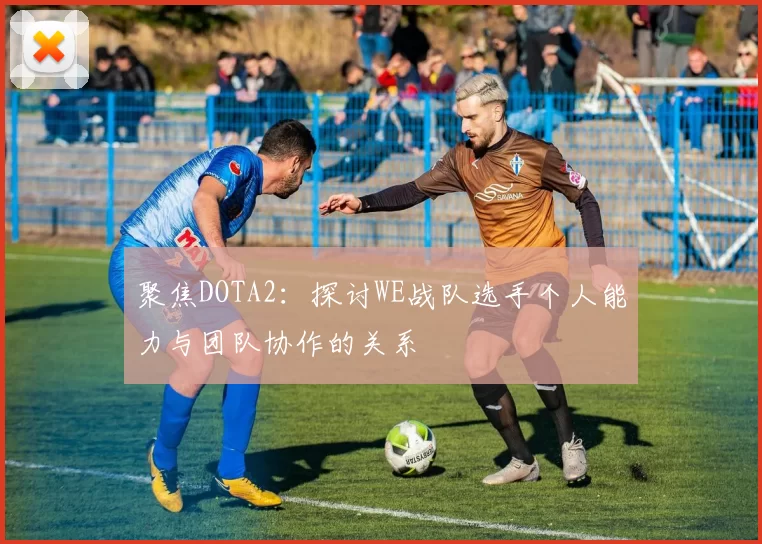 聚焦DOTA2:探讨WE战队选手个人能力与团队协作的关系