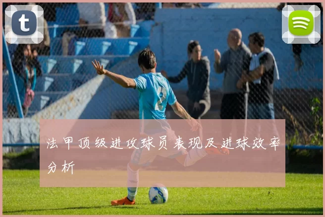 法甲顶级进攻球员表现及进球效率分析