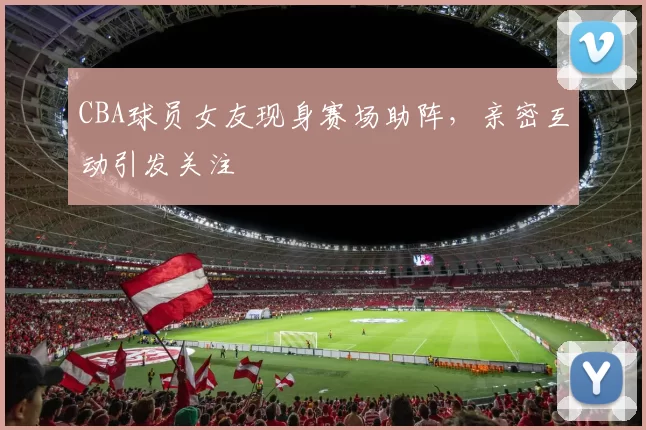 CBA球员女友现身赛场助阵，亲密互动引发关注