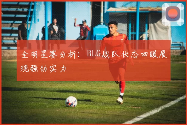 全明星赛分析：BLG战队状态回暖展现强劲实力