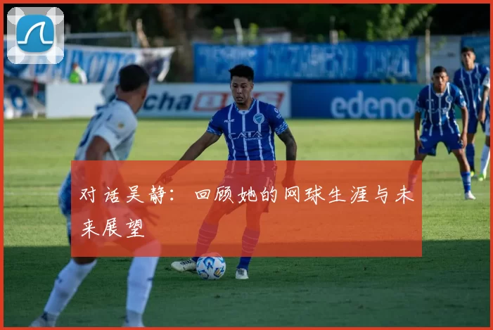 对话吴静：回顾她的网球生涯与未来展望